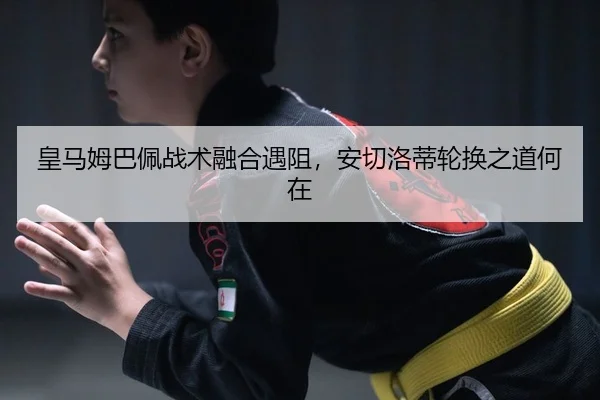 皇马姆巴佩战术融合遇阻，安切洛蒂轮换之道何在